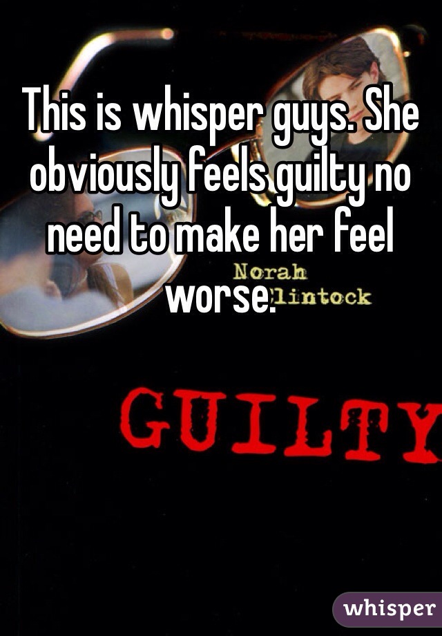 This is whisper guys. She obviously feels guilty no need to make her feel worse.