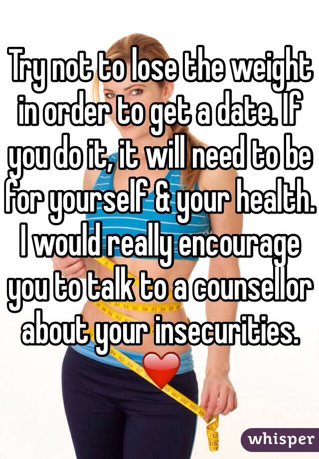 Try not to lose the weight in order to get a date. If you do it, it will need to be for yourself & your health. 
I would really encourage you to talk to a counsellor about your insecurities. ❤️