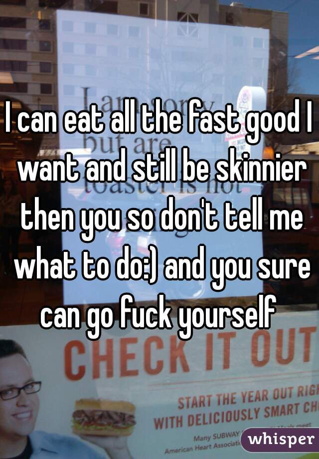 I can eat all the fast good I want and still be skinnier then you so don't tell me what to do:) and you sure can go fuck yourself 