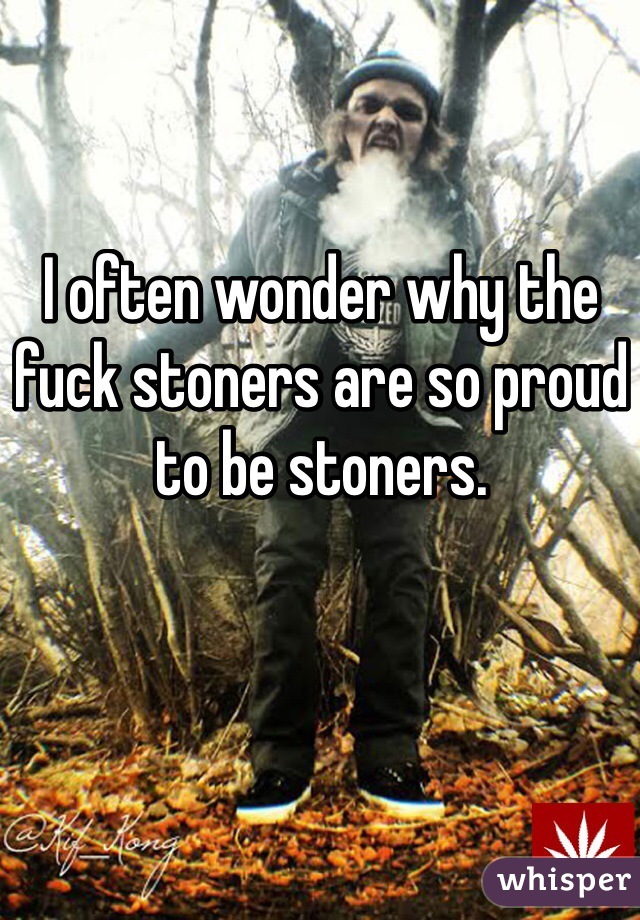 I often wonder why the fuck stoners are so proud to be stoners.