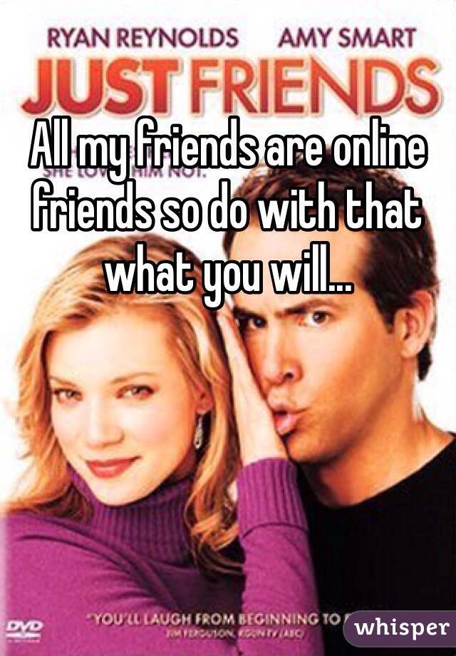 All my friends are online friends so do with that what you will...