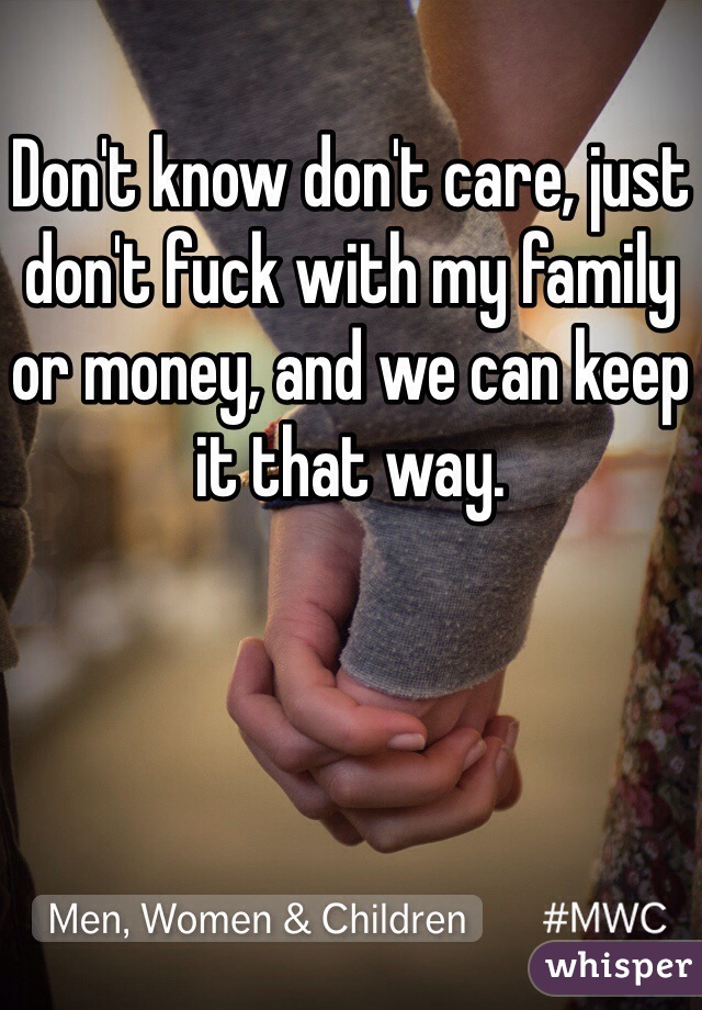 Don't know don't care, just don't fuck with my family or money, and we can keep it that way.
