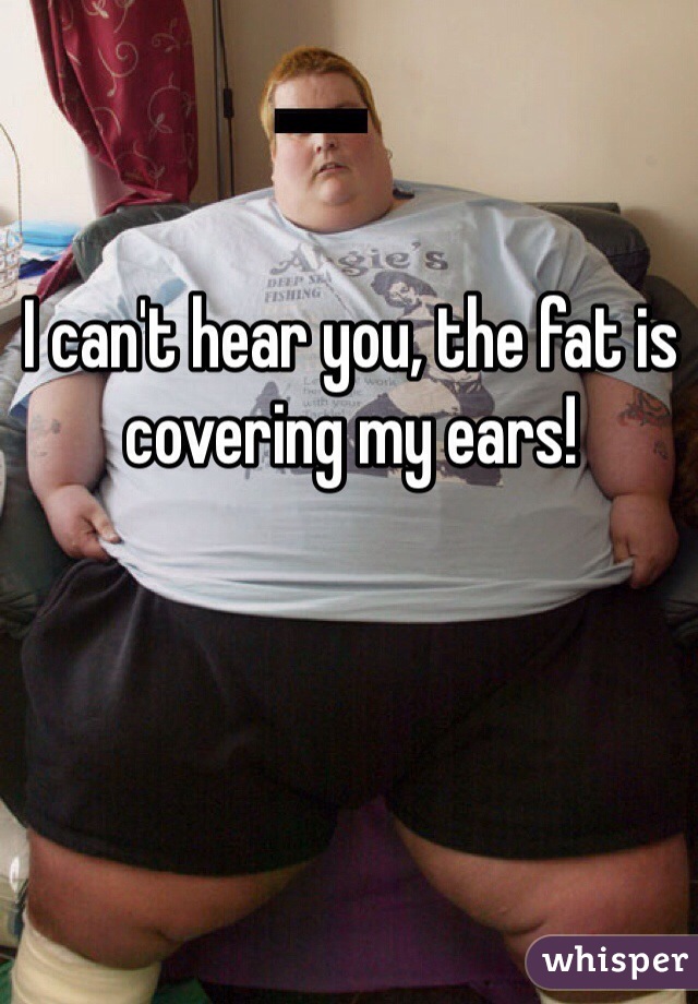 I can't hear you, the fat is covering my ears!