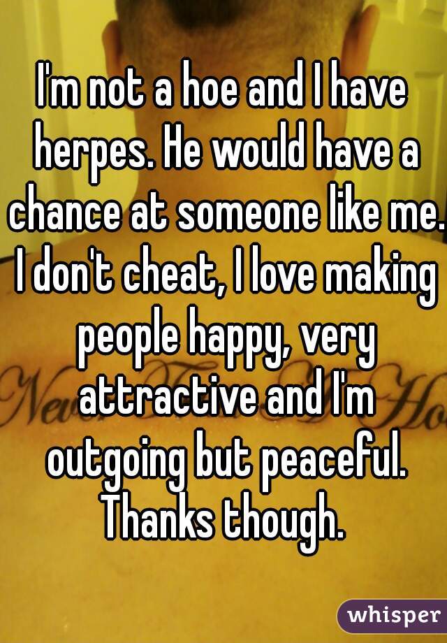 I'm not a hoe and I have herpes. He would have a chance at someone like me. I don't cheat, I love making people happy, very attractive and I'm outgoing but peaceful. Thanks though. 