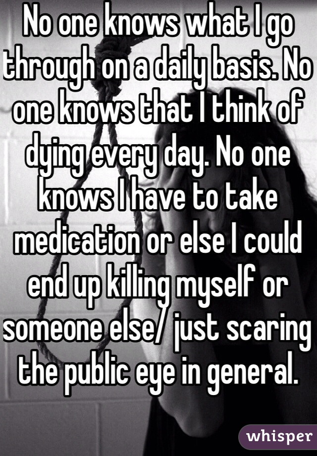 No one knows what I go through on a daily basis. No one knows that I think of dying every day. No one knows I have to take medication or else I could end up killing myself or someone else/ just scaring the public eye in general. 
