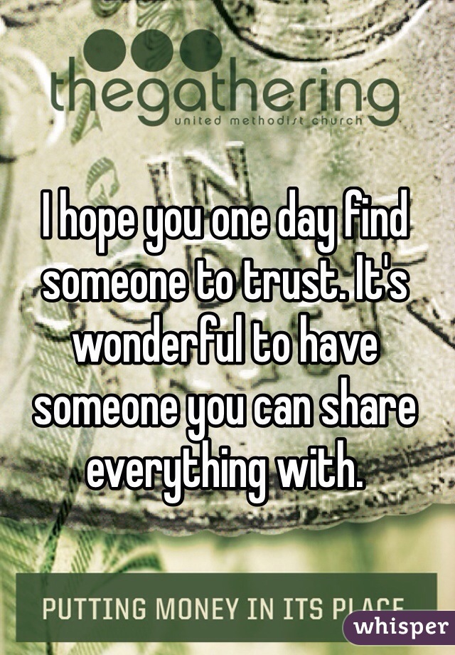 I hope you one day find someone to trust. It's wonderful to have someone you can share everything with.