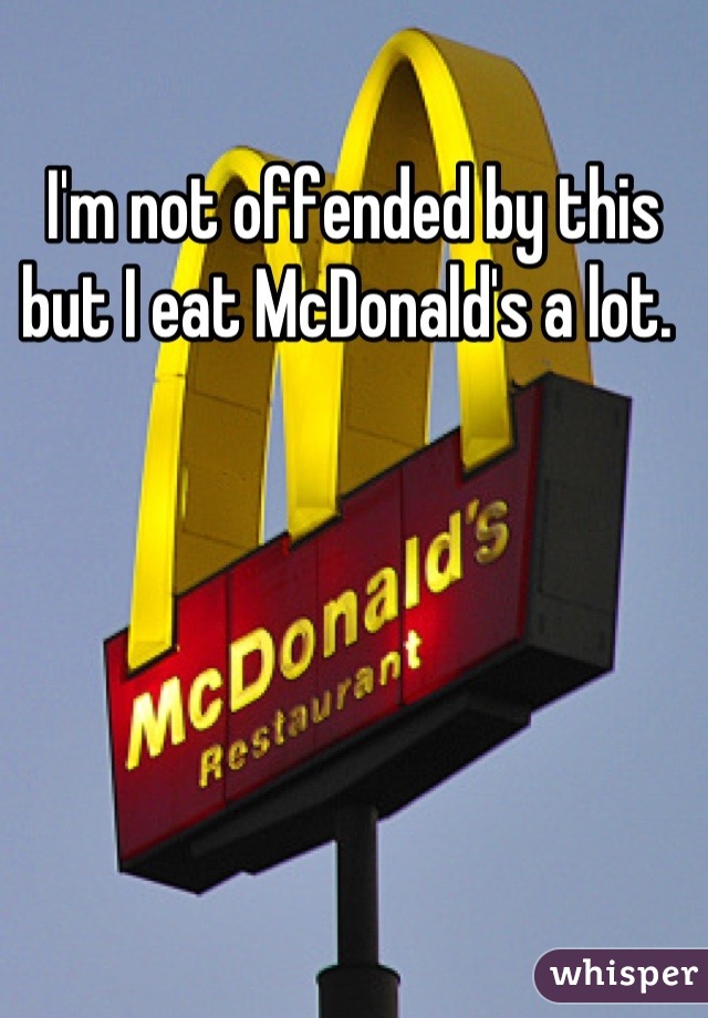 I'm not offended by this but I eat McDonald's a lot. 