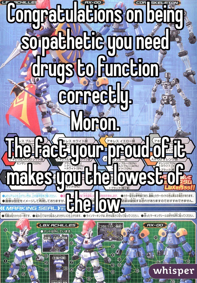 Congratulations on being so pathetic you need drugs to function correctly. 
Moron. 
The fact your proud of it makes you the lowest of the low. 