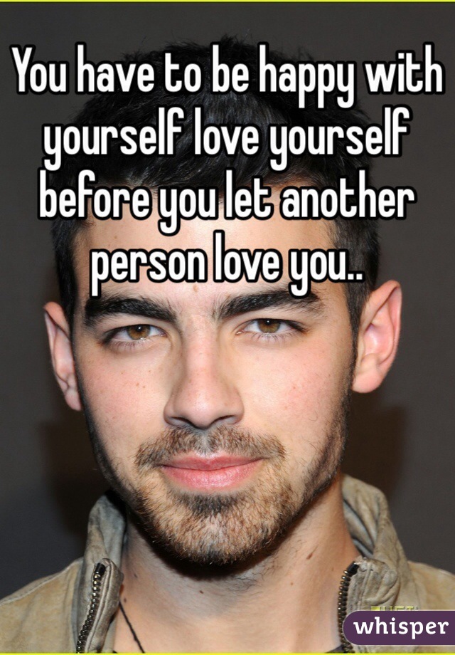 You have to be happy with yourself love yourself before you let another person love you..