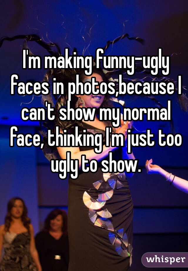 I'm making funny-ugly faces in photos,because I can't show my normal face, thinking I'm just too ugly to show. 