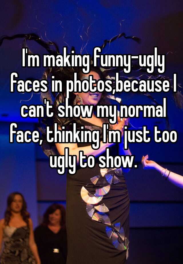 I'm making funny-ugly faces in photos,because I can't show my normal face, thinking I'm just too ugly to show. 