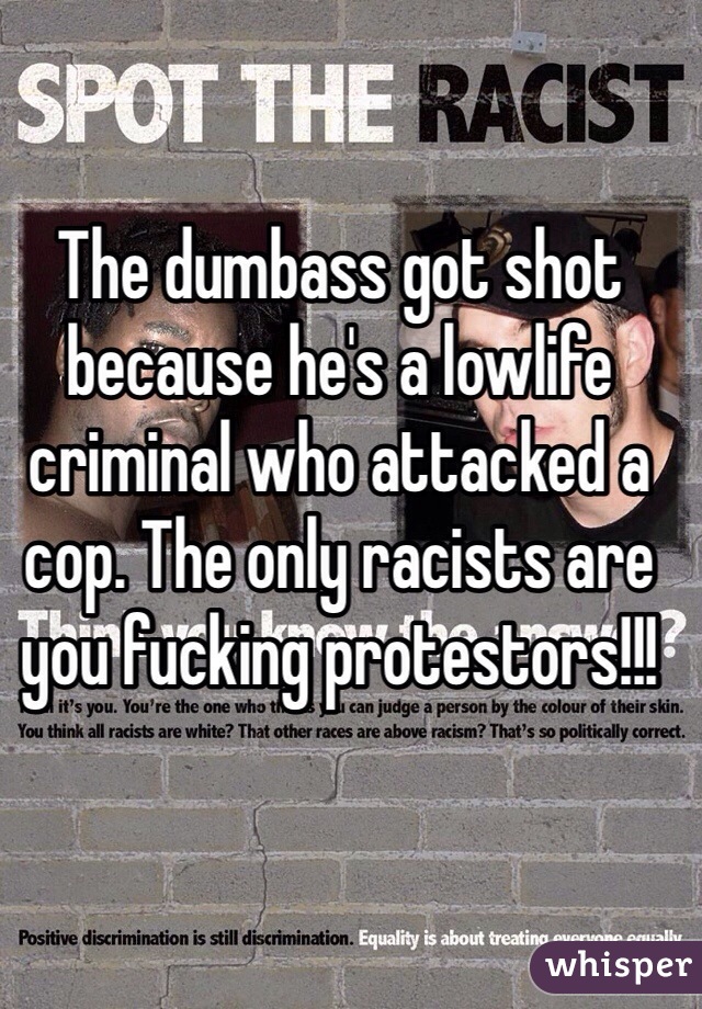 The dumbass got shot because he's a lowlife criminal who attacked a cop. The only racists are you fucking protestors!!!
