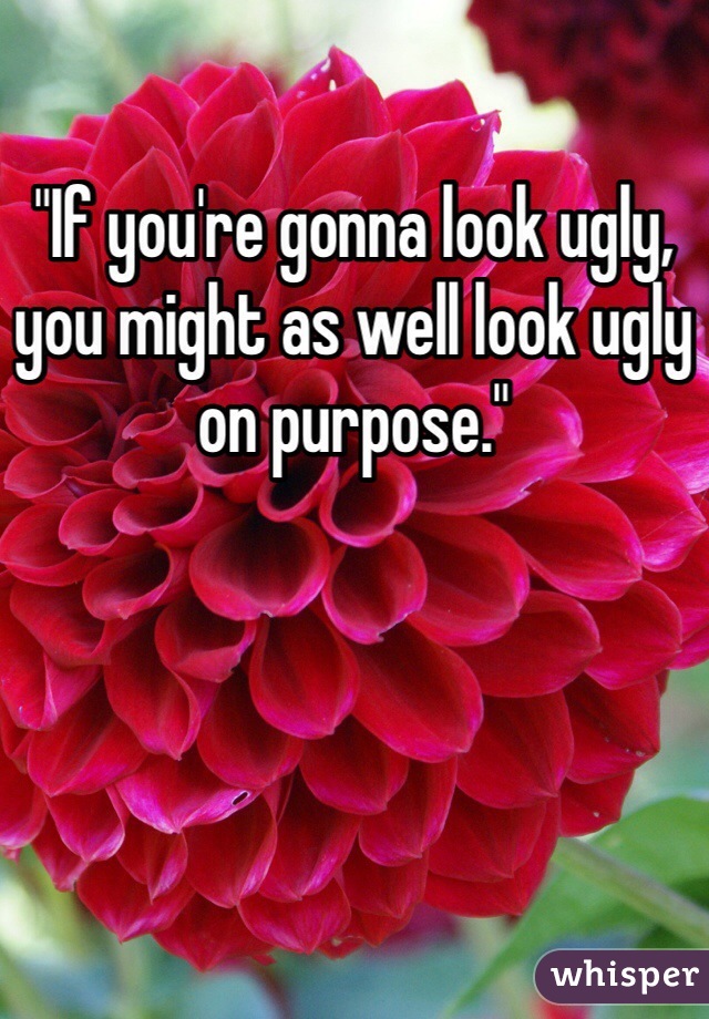 "If you're gonna look ugly, you might as well look ugly on purpose."