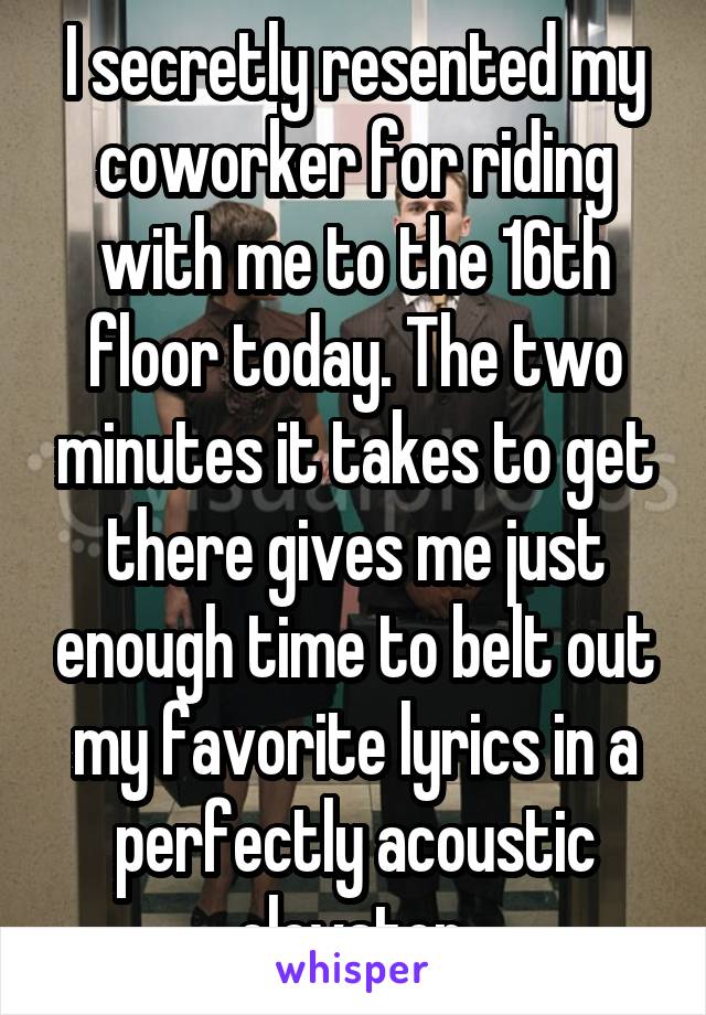 I secretly resented my coworker for riding with me to the 16th floor today. The two minutes it takes to get there gives me just enough time to belt out my favorite lyrics in a perfectly acoustic elevator.