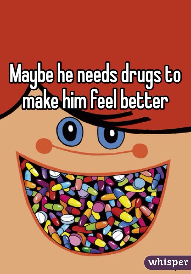 Maybe he needs drugs to make him feel better