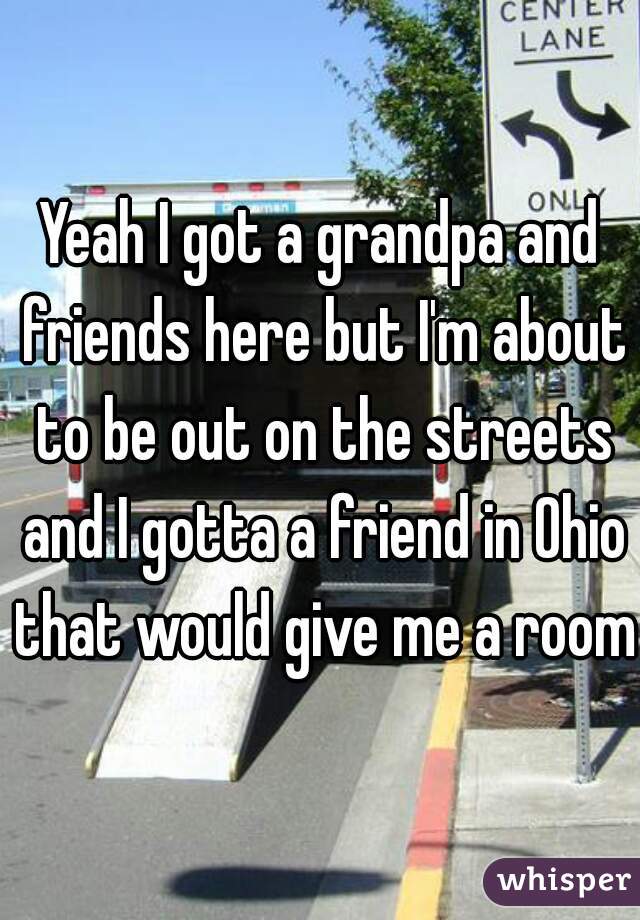 Yeah I got a grandpa and friends here but I'm about to be out on the streets and I gotta a friend in Ohio that would give me a room 
