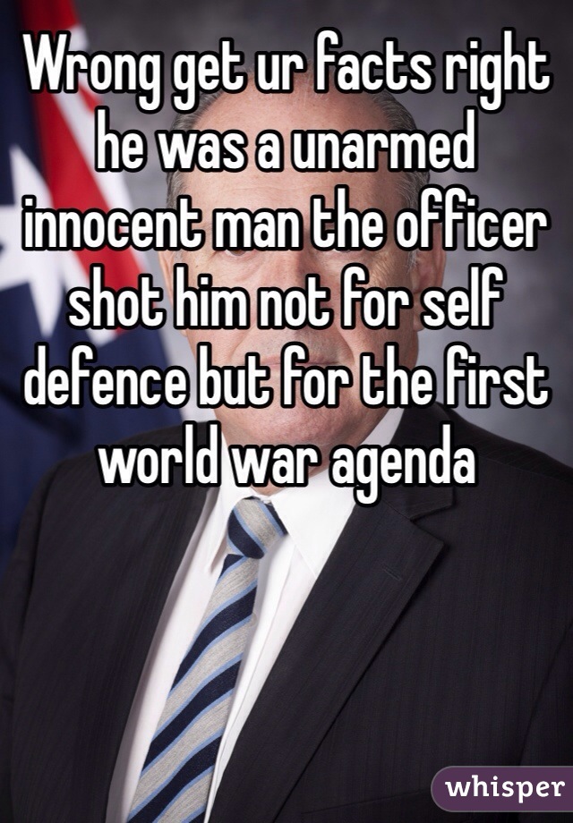Wrong get ur facts right he was a unarmed innocent man the officer shot him not for self defence but for the first world war agenda