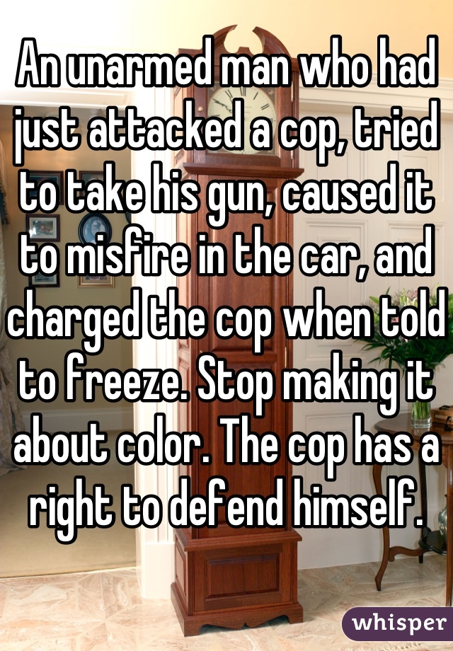 An unarmed man who had just attacked a cop, tried to take his gun, caused it to misfire in the car, and charged the cop when told to freeze. Stop making it about color. The cop has a right to defend himself.
