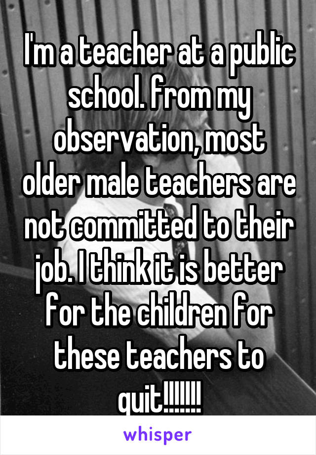 I'm a teacher at a public school. from my observation, most older male teachers are not committed to their job. I think it is better for the children for these teachers to quit!!!!!!!