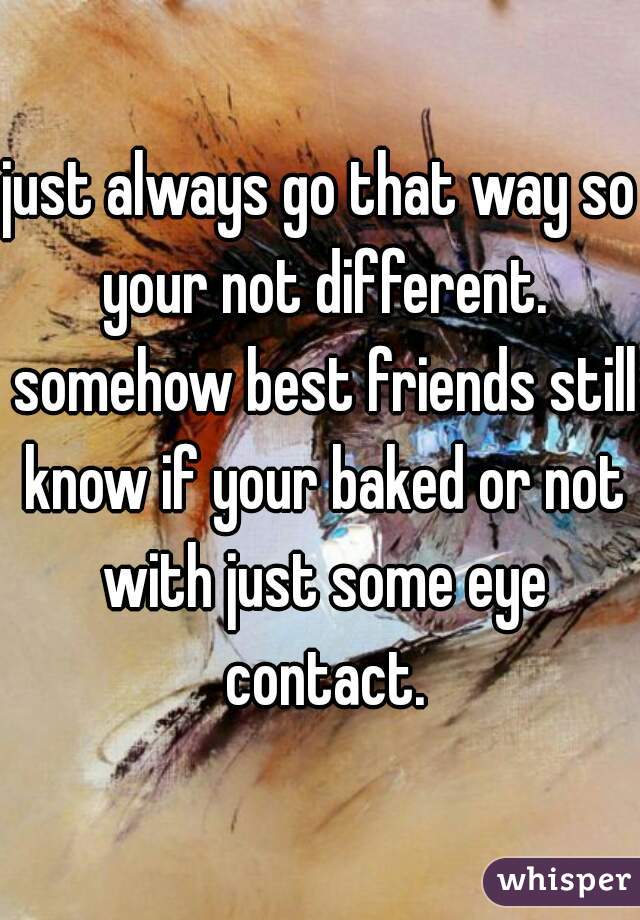 just always go that way so your not different. somehow best friends still know if your baked or not with just some eye contact.