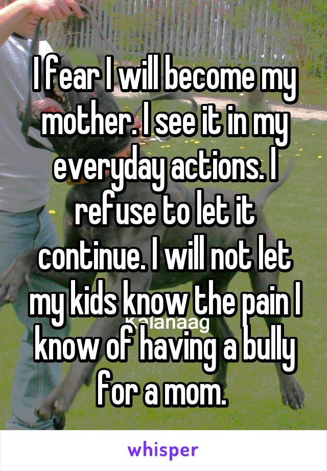 I fear I will become my mother. I see it in my everyday actions. I refuse to let it continue. I will not let my kids know the pain I know of having a bully for a mom. 