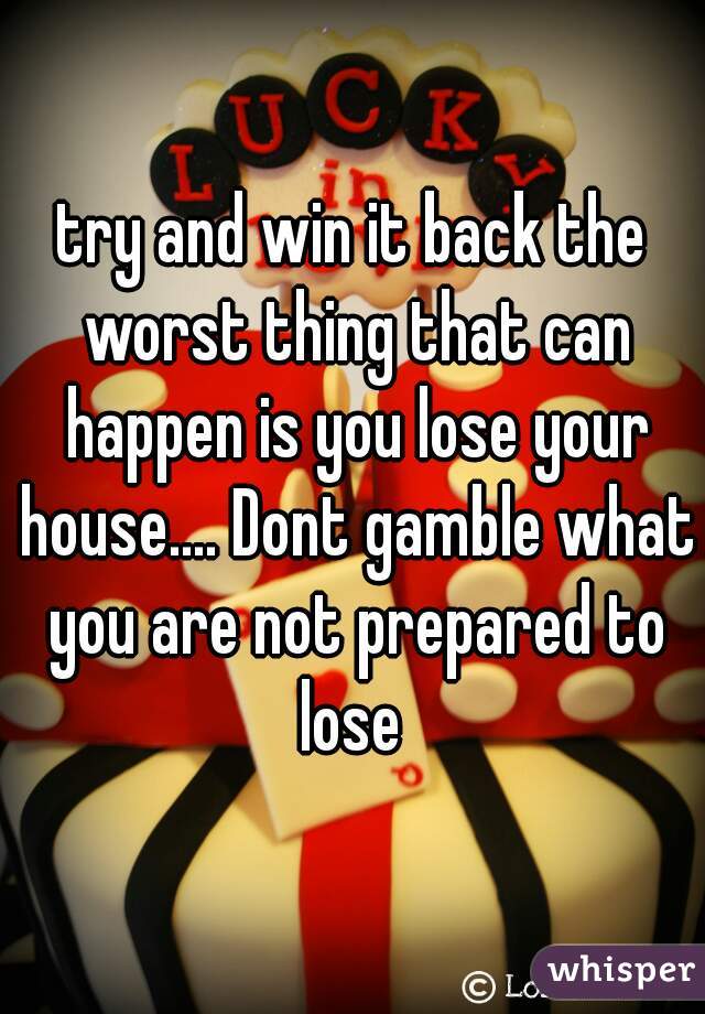 try and win it back the worst thing that can happen is you lose your house.... Dont gamble what you are not prepared to lose 