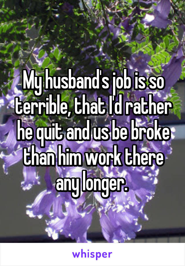 My husband's job is so terrible, that I'd rather he quit and us be broke than him work there any longer. 