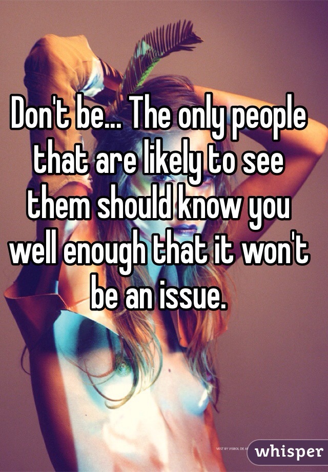 Don't be... The only people that are likely to see them should know you well enough that it won't be an issue. 