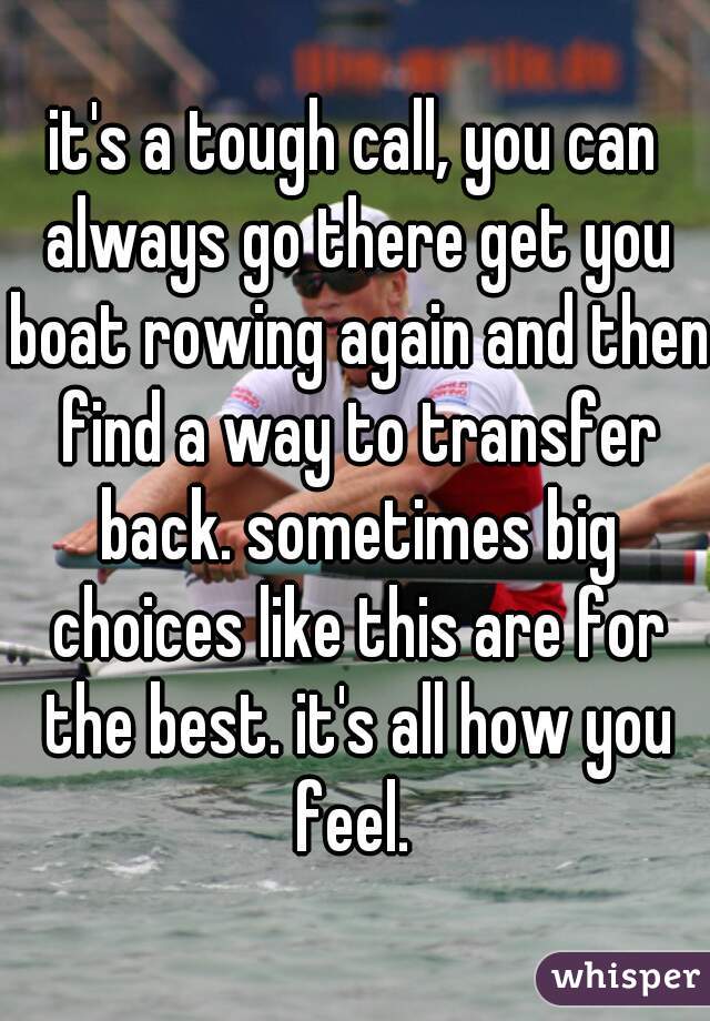it's a tough call, you can always go there get you boat rowing again and then find a way to transfer back. sometimes big choices like this are for the best. it's all how you feel. 