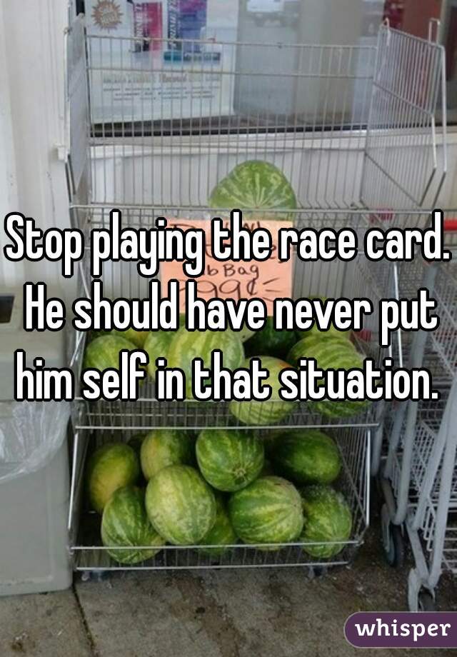Stop playing the race card. He should have never put him self in that situation. 