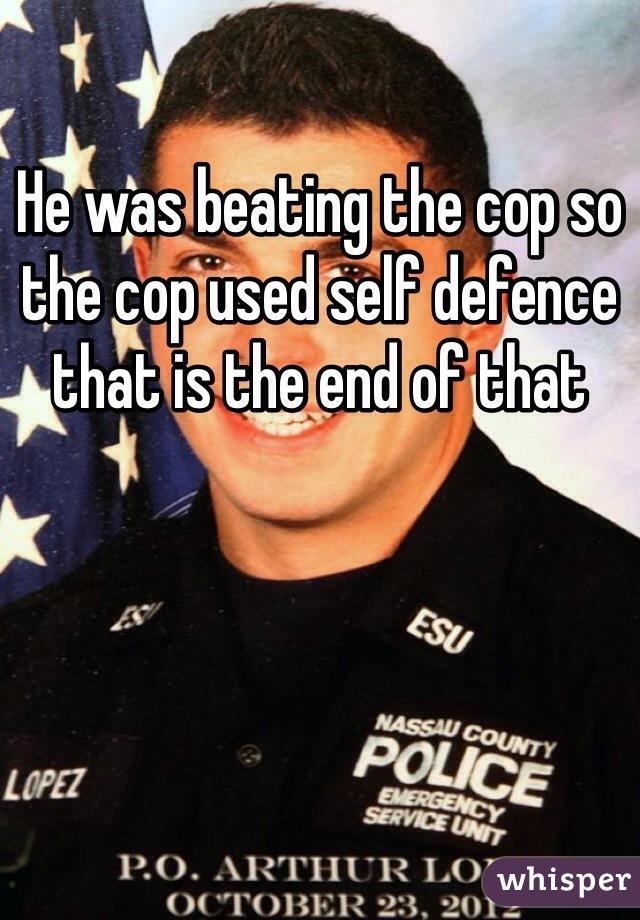 He was beating the cop so the cop used self defence that is the end of that