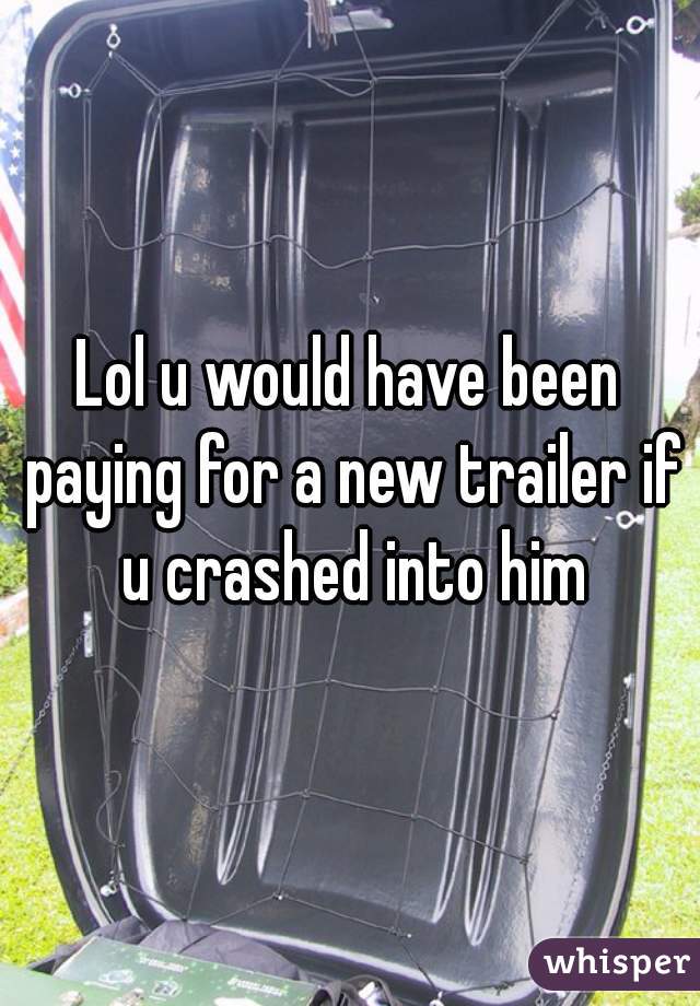 Lol u would have been paying for a new trailer if u crashed into him