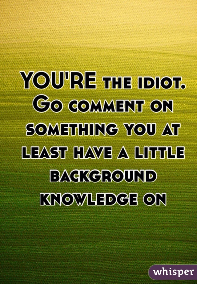 YOU'RE the idiot. Go comment on something you at least have a little background knowledge on