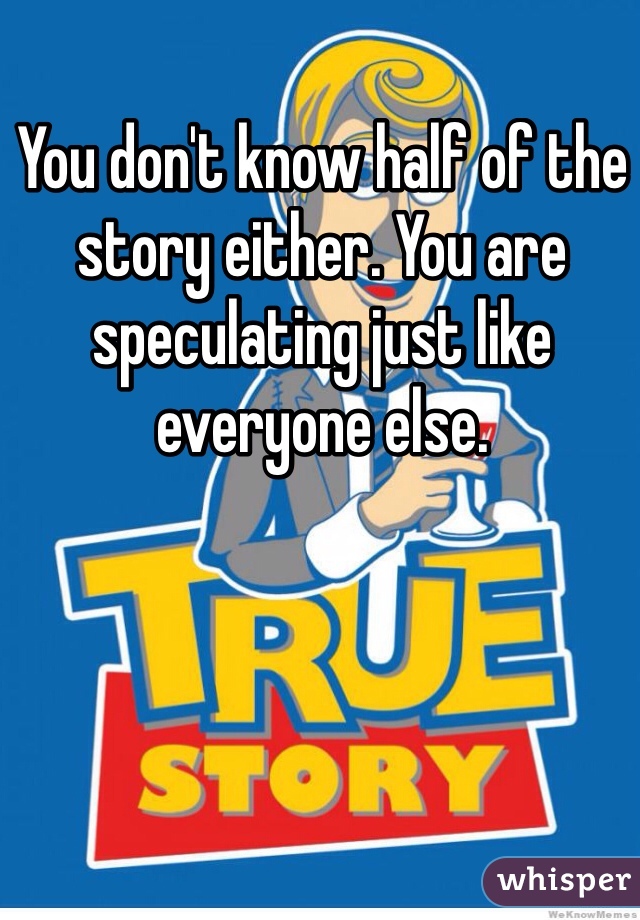 You don't know half of the story either. You are speculating just like everyone else. 
