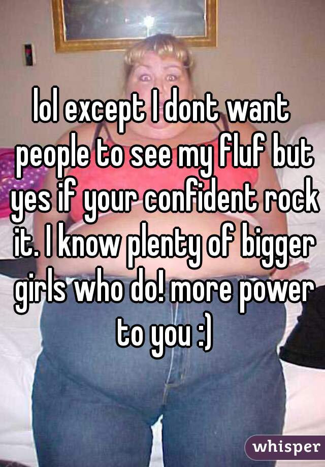 lol except I dont want people to see my fluf but yes if your confident rock it. I know plenty of bigger girls who do! more power to you :)