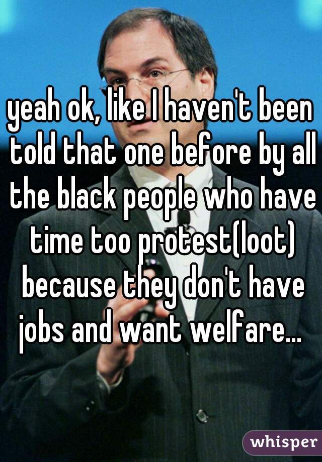 yeah ok, like I haven't been told that one before by all the black people who have time too protest(loot) because they don't have jobs and want welfare... 