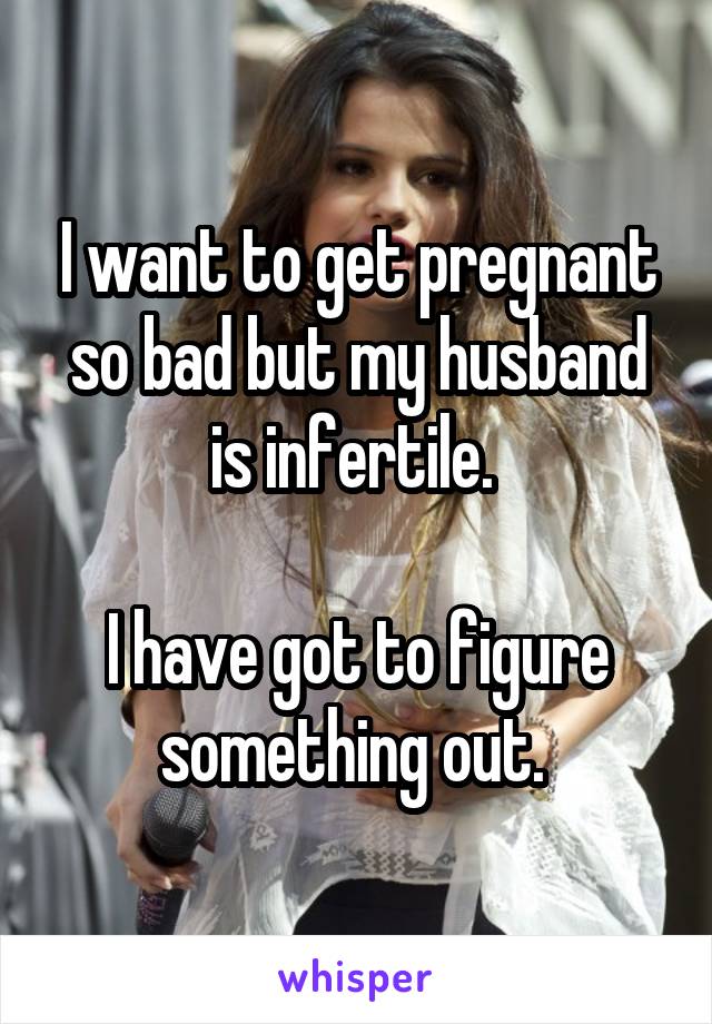 I want to get pregnant so bad but my husband is infertile. 

I have got to figure something out. 