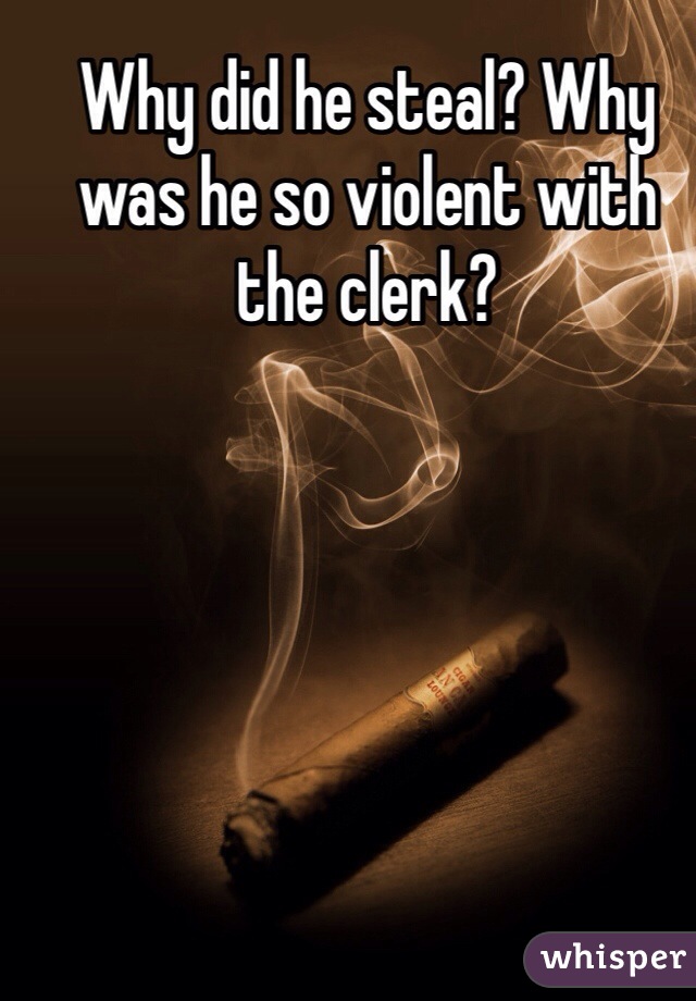 Why did he steal? Why was he so violent with the clerk? 