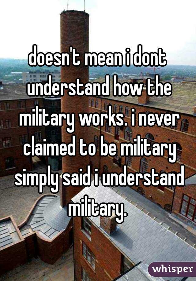 doesn't mean i dont understand how the military works. i never claimed to be military simply said i understand military. 