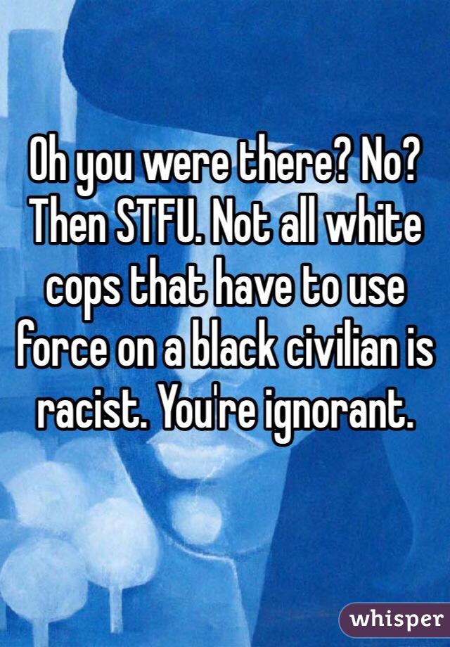 Oh you were there? No? Then STFU. Not all white cops that have to use force on a black civilian is racist. You're ignorant.