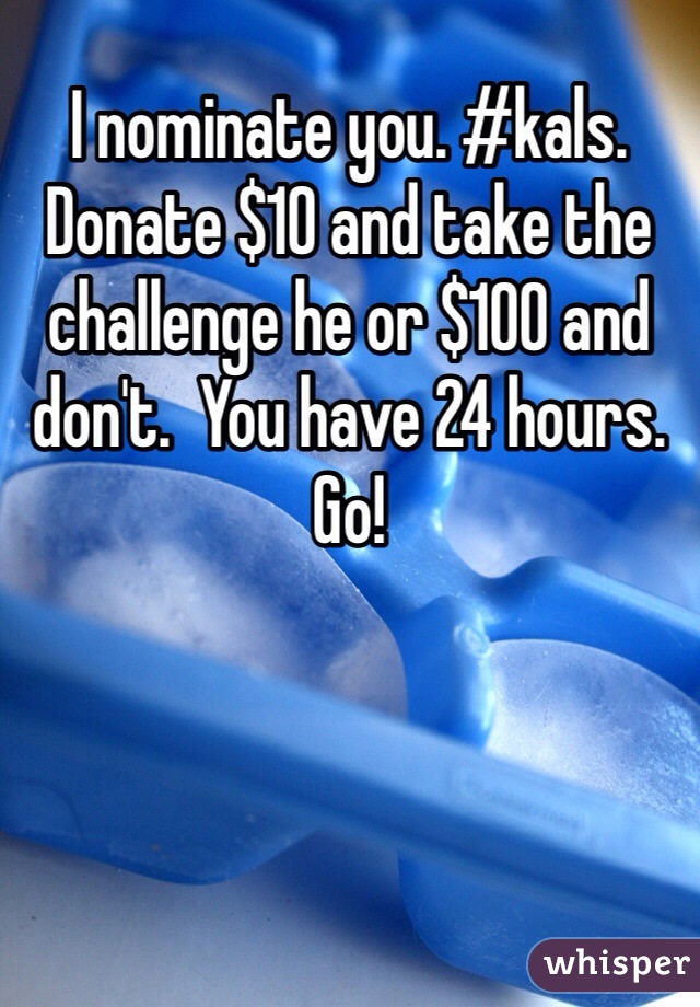 I nominate you. #kals.  Donate $10 and take the challenge he or $100 and don't.  You have 24 hours. Go! 