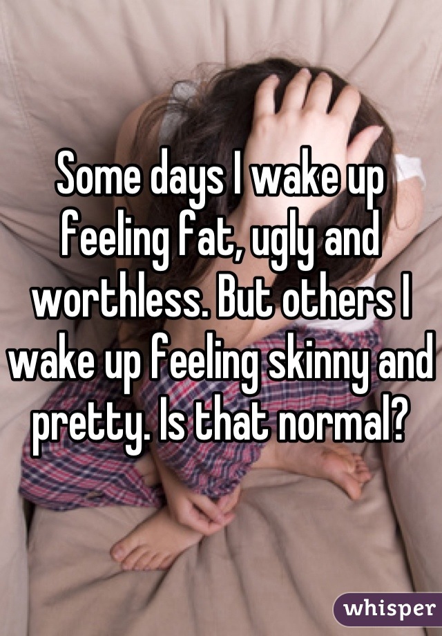 Some days I wake up feeling fat, ugly and worthless. But others I wake up feeling skinny and pretty. Is that normal?