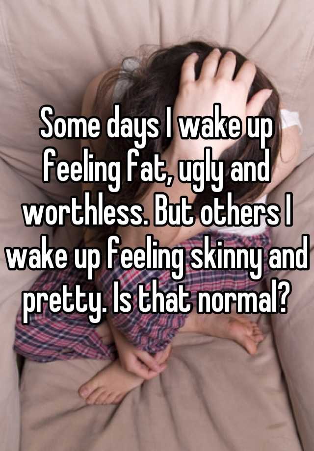 Some days I wake up feeling fat, ugly and worthless. But others I wake up feeling skinny and pretty. Is that normal?