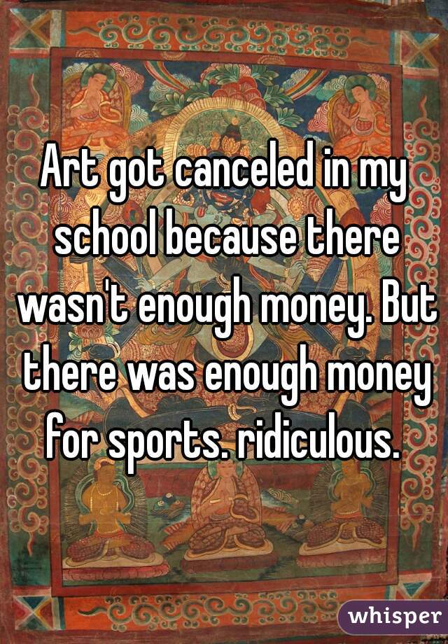 Art got canceled in my school because there wasn't enough money. But there was enough money for sports. ridiculous. 
