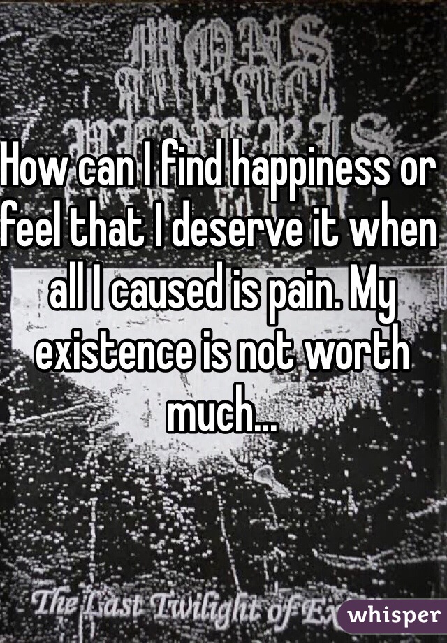 How can I find happiness or feel that I deserve it when all I caused is pain. My existence is not worth much... 