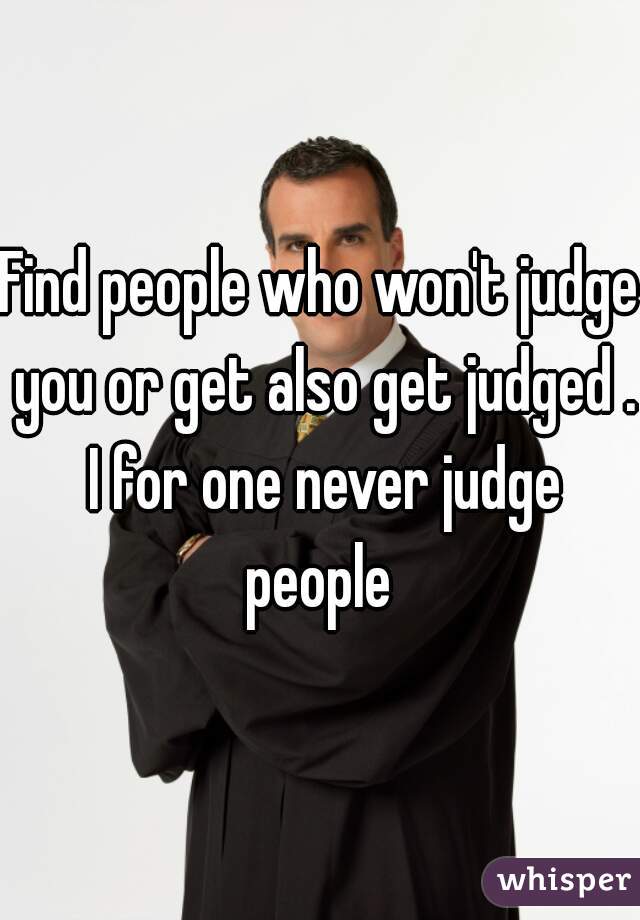 Find people who won't judge you or get also get judged . I for one never judge people 