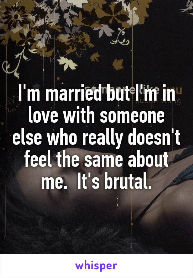I'm married but I'm in love with someone else who really doesn't feel the same about me.  It's brutal.
