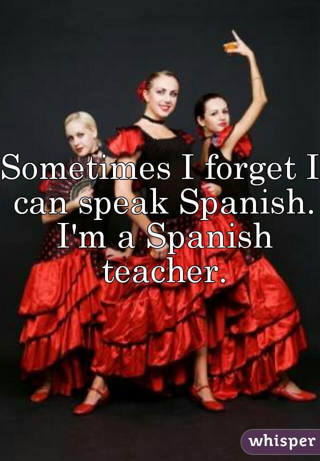 Sometimes I forget I can speak Spanish. I'm a Spanish teacher.