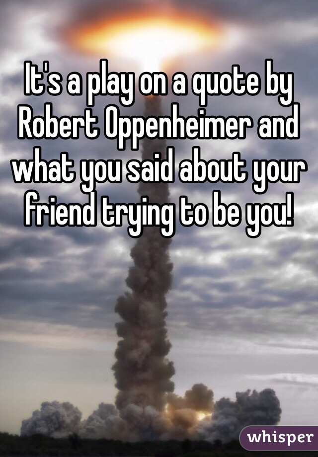 It's a play on a quote by Robert Oppenheimer and what you said about your friend trying to be you!