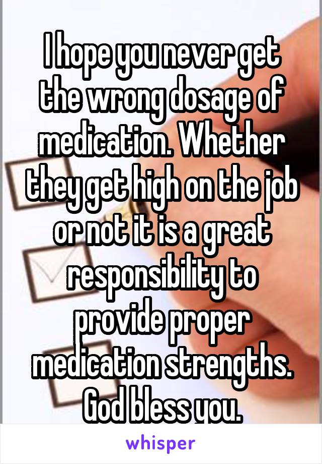 I hope you never get the wrong dosage of medication. Whether they get high on the job or not it is a great responsibility to provide proper medication strengths. God bless you.